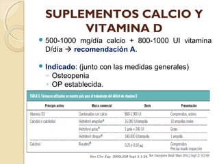 SUPLEMENTOS CALCIO Y
VITAMINA D
 500-1000 mg/día calcio + 800-1000 UI vitamina
D/día  recomendación A.
 Indicado: (junto con las medidas generales)
◦ Osteopenia
◦ OP establecida.
 