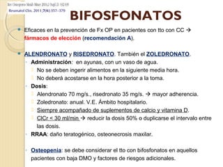 BIFOSFONATOS
 Eficaces en la prevención de Fx OP en pacientes con tto con CC 
fármacos de elección (recomendación A).
 ALENDRONATO y RISEDRONATO. También el ZOLEDRONATO.
◦ Administración: en ayunas, con un vaso de agua.
 No se deben ingerir alimentos en la siguiente media hora.
 No deberá acostarse en la hora posterior a la toma.
◦ Dosis:
 Alendronato 70 mg/s., risedronato 35 mg/s.  mayor adherencia.
 Zoledronato: anual. V.E. Ámbito hospitalario.
 Siempre acompañado de suplementos de calcio y vitamina D.
 ClCr < 30 ml/min  reducir la dosis 50% o duplicarse el intervalo entre
las dosis.
◦ RRAA: daño teratogénico, osteonecrosis maxilar.
◦ Osteopenia: se debe considerar el tto con bifosfonatos en aquellos
pacientes con baja DMO y factores de riesgos adicionales.
 