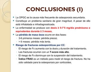 CONCLUSIONES (I)
 La OPGC es la causa más frecuente de osteoporosis secundaria.
 Constituye un problema sanitario de gran magnitud. A pesar de ello
está infratatada e infradiagnosticada.
 La enfermedad se produce con dosis ≥ 5-7’5 mg/día prednisona o
equivalentes durante ≥ 3 meses.
 La pérdida de masa ósea ocurre en dos fases:
◦ 3-6 primeros meses: pérdida precoz.
◦ > 6 meses: pérdida más lenta.
 Riesgo de fracturas osteoporóticas por CC:
◦ El riesgo de Fx aumenta con la dosis y duración del tratamiento.
◦ Las fracturas ocurren con un T-score más alto.
◦ El riesgo de Fx disminuye con la suspensión del tratamiento.
◦ Índice FRAX es un método para medir el riesgo de fractura. No ha
sido validado para la osteoporosis por corticoides.
 