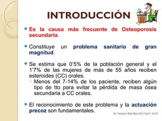 INTRODUCCIÓN
 Es la causa más frecuente de Osteoporosis
secundaria.
 Constituye un problema sanitario de gran
magnitud.
 Se estima que 0’5% de la población general y el
1’7% de las mujeres de más de 55 años reciben
esteroides (CC) orales.
◦ Menos del 7-14% de los paciente, reciben algún
tipo de tto para evitar la pérdida de masa ósea
secundaria a CC orales.
 El reconocimiento de este problema y la actuación
precoz son fundamentales.
 