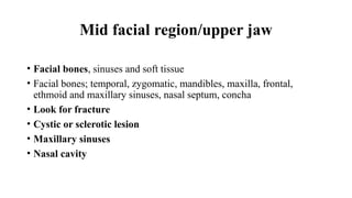 Mid facial region/upper jaw
• Facial bones, sinuses and soft tissue
• Facial bones; temporal, zygomatic, mandibles, maxilla, frontal,
ethmoid and maxillary sinuses, nasal septum, concha
• Look for fracture
• Cystic or sclerotic lesion
• Maxillary sinuses
• Nasal cavity
 