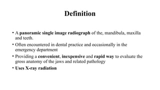 Definition
• A panoramic single image radiograph of the, mandibula, maxilla
and teeth.
• Often encountered in dental practice and occasionally in the
emergency department
• Providing a convenient, inexpensive and rapid way to evaluate the
gross anatomy of the jaws and related pathology
• Uses X-ray radiation
 