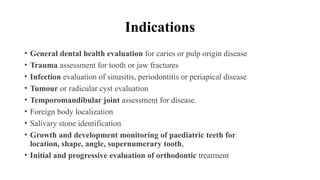 Indications
• General dental health evaluation for caries or pulp origin disease
• Trauma assessment for tooth or jaw fractures
• Infection evaluation of sinusitis, periodontitis or periapical disease
• Tumour or radicular cyst evaluation
• Temporomandibular joint assessment for disease.
• Foreign body localization
• Salivary stone identification
• Growth and development monitoring of paediatric teeth for
location, shape, angle, supernumerary tooth,
• Initial and progressive evaluation of orthodontic treatment
 