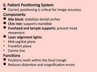 6. Patient Positioning System
 Correct positioning is critical for image accuracy.
Components
 Bite block: stabilizes dental arches
 Chin rest: supports mandible
 Forehead and temple supports: prevent head
movement
 Laser alignment lights:
• Mid-sagittal plane
• Frankfort plane
• Canine line
Functions
 Positions teeth within the focal trough
 Reduces distortion and magnification errors
 