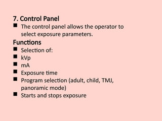 7. Control Panel
 The control panel allows the operator to
select exposure parameters.
Functions
 Selection of:
 kVp
 mA
 Exposure time
 Program selection (adult, child, TMJ,
panoramic mode)
 Starts and stops exposure
 