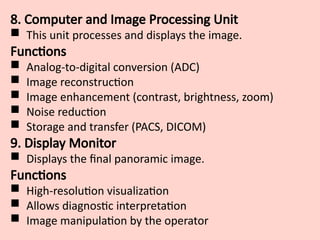 8. Computer and Image Processing Unit
 This unit processes and displays the image.
Functions
 Analog-to-digital conversion (ADC)
 Image reconstruction
 Image enhancement (contrast, brightness, zoom)
 Noise reduction
 Storage and transfer (PACS, DICOM)
9. Display Monitor
 Displays the final panoramic image.
Functions
 High-resolution visualization
 Allows diagnostic interpretation
 Image manipulation by the operator
 