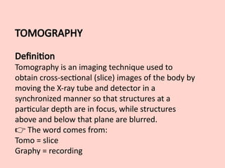TOMOGRAPHY
Definition
Tomography is an imaging technique used to
obtain cross-sectional (slice) images of the body by
moving the X-ray tube and detector in a
synchronized manner so that structures at a
particular depth are in focus, while structures
above and below that plane are blurred.
👉 The word comes from:
Tomo = slice
Graphy = recording
 