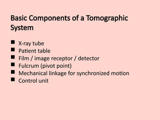 Basic Components of a Tomographic
System
 X-ray tube
 Patient table
 Film / image receptor / detector
 Fulcrum (pivot point)
 Mechanical linkage for synchronized motion
 Control unit
 