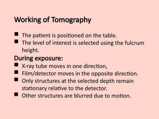 Working of Tomography
 The patient is positioned on the table.
 The level of interest is selected using the fulcrum
height.
During exposure:
 X-ray tube moves in one direction,
 Film/detector moves in the opposite direction.
 Only structures at the selected depth remain
stationary relative to the detector.
 Other structures are blurred due to motion.
 