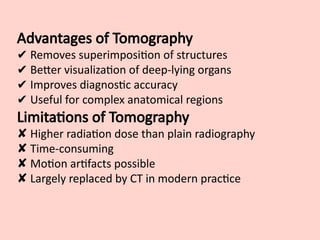 Advantages of Tomography
✔ Removes superimposition of structures
✔ Better visualization of deep-lying organs
✔ Improves diagnostic accuracy
✔ Useful for complex anatomical regions
Limitations of Tomography
✘ Higher radiation dose than plain radiography
✘ Time-consuming
✘ Motion artifacts possible
✘ Largely replaced by CT in modern practice
 