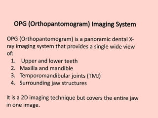 OPG (Orthopantomogram) Imaging System
OPG (Orthopantomogram) is a panoramic dental X-
ray imaging system that provides a single wide view
of:
1. Upper and lower teeth
2. Maxilla and mandible
3. Temporomandibular joints (TMJ)
4. Surrounding jaw structures
It is a 2D imaging technique but covers the entire jaw
in one image.
 