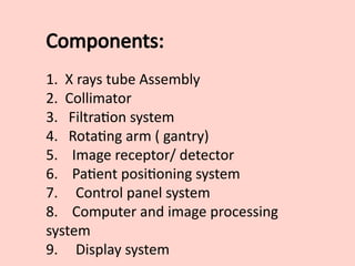 Components:
1. X rays tube Assembly
2. Collimator
3. Filtration system
4. Rotating arm ( gantry)
5. Image receptor/ detector
6. Patient positioning system
7. Control panel system
8. Computer and image processing
system
9. Display system
 