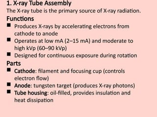 1. X-ray Tube Assembly
The X-ray tube is the primary source of X-ray radiation.
Functions
 Produces X-rays by accelerating electrons from
cathode to anode
 Operates at low mA (2–15 mA) and moderate to
high kVp (60–90 kVp)
 Designed for continuous exposure during rotation
Parts
 Cathode: filament and focusing cup (controls
electron flow)
 Anode: tungsten target (produces X-ray photons)
 Tube housing: oil-filled, provides insulation and
heat dissipation
 