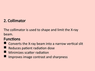 2. Collimator
The collimator is used to shape and limit the X-ray
beam.
Functions
 Converts the X-ray beam into a narrow vertical slit
 Reduces patient radiation dose
 Minimizes scatter radiation
 Improves image contrast and sharpness
 