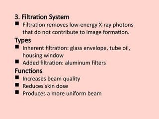 3. Filtration System
 Filtration removes low-energy X-ray photons
that do not contribute to image formation.
Types
 Inherent filtration: glass envelope, tube oil,
housing window
 Added filtration: aluminum filters
Functions
 Increases beam quality
 Reduces skin dose
 Produces a more uniform beam
 