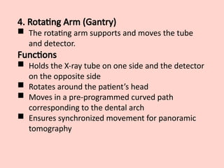 4. Rotating Arm (Gantry)
 The rotating arm supports and moves the tube
and detector.
Functions
 Holds the X-ray tube on one side and the detector
on the opposite side
 Rotates around the patient’s head
 Moves in a pre-programmed curved path
corresponding to the dental arch
 Ensures synchronized movement for panoramic
tomography
 