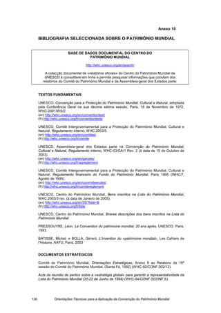 Anexo 10

      BIBLIOGRAFIA SELECCIONADA SOBRE O PATRIMÓNIO MUNDIAL


                          BASE DE DADOS DOCUMENTAL DO CENTRO DO
                                    PATRIMÓNIO MUNDIAL

                                      http://whc.unesco.org/en/search/

          A colecção documental de «relatórios oficiais» do Centro do Património Mundial da
          UNESCO é consultável em linha e permite pesquisar informações que constam dos
         relatórios do Comité do Património Mundial e da Assembleia-geral dos Estados parte.


      TEXTOS FUNDAMENTAIS

      UNESCO, Convenção para a Protecção do Património Mundial, Cultural e Natural, adoptada
      pela Conferência Geral na sua décima sétima sessão, Paris, 16 de Novembro de 1972,
      WHC-2001/WS/2
      (en) http://whc.unesco.org/en/conventiontext/
      (fr) http://whc.unesco.org/fr/conventiontexte

      UNESCO, Comité Intergovernamental para a Protecção do Património Mundial, Cultural e
      Natural, Regulamento interno, WHC.2003/5.
      (en) http://whc.unesco.org/en/comittee/
      (fr) http://whc.unesco.org/fr/comite

      UNESCO, Assembleia-geral dos Estados parte na Convenção do Património Mundial,
      Cultural e Natural, Regulamento interno, WHC-03/GA/1 Rev. 2 (à data de 15 de Outubro de
      2003).
      (en) http://whc.unesco.org/en/garules/
      (fr) http://whc.unesco.org/fr/agreglement

      UNESCO, Comité Intergovernamental para a Protecção do Património Mundial, Cultural e
      Natural, Regulamento financeiro do Fundo do Património Mundial, Paris 1995 (WHC/7,
      Agosto de 1995).
      (en) http://whc.unesco.org/en/committeerules/
      (fr) http://whc.unesco.org/fr/comitereglement

      UNESCO, Centro do Património Mundial, Bens inscritos na Lista do Património Mundial,
      WHC.2003/3 rev. (à data de Janeiro de 2005).
      (en) http://whc.unesco.org/en/35/?liste=&
      (fr) http://whc.unesco.org/fr/liste

      UNESCO, Centro do Património Mundial, Breves descrições dos bens inscritos na Lista do
      Património Mundial.

      PRESSOUYRE, Léon, La Convention du patrimoine mondial, 20 ans après, UNESCO, Paris,
      1993.

      BATISSE, Michel, e BOLLA, Gérard, L’invention du «patrimoine mondial»¸ Les Cahiers de
      l’Histoire, AAFU, Paris, 2003


      DOCUMENTOS ESTRATÉGICOS

      Comité do Património Mundial, Orientações Estratégicas, Anexo II ao Relatório da 16ª
      sessão do Comité do Património Mundial, (Santa Fé, 1992) (WHC-92/CONF.002/12).

      Acta da reunião de peritos sobre a «estratégia global» para garantir a representatividade da
      Lista do Património Mundial (20-22 de Junho de 1994) (WHC-94/CONF.003/INF.6).




136              Orientações Técnicas para a Aplicação da Convenção do Património Mundial
 