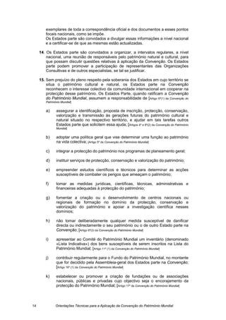 exemplares de toda a correspondência oficial e dos documentos a esses pontos
        focais nacionais, como se impõe.
        Os Estados parte são convidados a divulgar essas informações a nível nacional
        e a certificar-se de que as mesmas estão actualizadas.

     14. Os Estados parte são convidados a organizar, a intervalos regulares, a nível
         nacional, uma reunião de responsáveis pelo património natural e cultural, para
         que possam discutir questões relativas à aplicação da Convenção. Os Estados
         parte podem promover a participação de representantes das Organizações
         Consultivas e de outros especialistas, se tal se justificar.

     15. Sem prejuízo do pleno respeito pela soberania dos Estados em cujo território se
         situa o património cultural e natural, os Estados parte na Convenção
         reconhecem o interesse colectivo da comunidade internacional em cooperar na
         protecção desse património. Os Estados Parte, quando ratificam a Convenção
         do Património Mundial, assumem a responsabilidade de [Artigo 6º(1) da Convenção do
        Património Mundial]


        a)     assegurar a identificação, proposta de inscrição, protecção, conservação,
               valorização e transmissão às gerações futuras do património cultural e
               natural situado no respectivo território, e ajudar em tais tarefas outros
               Estados parte que solicitem essa ajuda; [Artigos 4º e 6º(2) da Convenção do Património
               Mundial]


        b)     adoptar uma política geral que vise determinar uma função ao património
               na vida colectiva; [Artigo 5º da Convenção do Património Mundial]

        c)     integrar a protecção do património nos programas de planeamento geral;

        d)     instituir serviços de protecção, conservação e valorização do património;

        e)     empreender estudos científicos e técnicos para determinar as acções
               susceptíveis de combater os perigos que ameaçam o património;

        f)     tomar as medidas jurídicas, científicas, técnicas, administrativas e
               financeiras adequadas à protecção do património;

        g)     fomentar a criação ou o desenvolvimento de centros nacionais ou
               regionais de formação no domínio da protecção, conservação e
               valorização do património e apoiar a investigação científica nesses
               domínios;

        h)     não tomar deliberadamente qualquer medida susceptível de danificar
               directa ou indirectamente o seu património ou o de outro Estado parte na
               Convenção; [Artigo 6º(3) da Convenção do Património Mundial]

        i)     apresentar ao Comité do Património Mundial um inventário (denominado
               «Lista Indicativa») dos bens susceptíveis de serem inscritos na Lista do
               Património Mundial; [Artigo 11º (1) da Convenção do Património Mundial]

        j)     contribuir regularmente para o Fundo do Património Mundial, no montante
               que for decidido pela Assembleia-geral dos Estados parte na Convenção;
               [Artigo 16º (1) da Convenção do Património Mundial]

        k)     estabelecer ou promover a criação de fundações ou de associações
               nacionais, públicas e privadas cujo objectivo seja o encorajamento da
               protecção do Património Mundial; [Artigo 17º da Convenção do Património Mundial]




14             Orientações Técnicas para a Aplicação da Convenção do Património Mundial
 