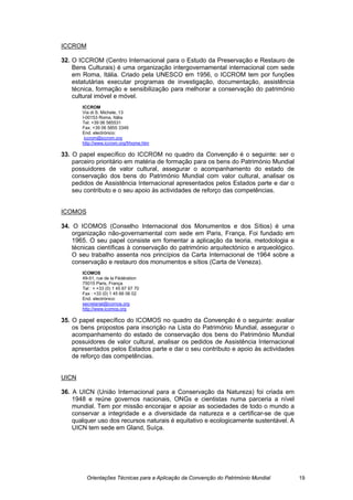 ICCROM

32. O ICCROM (Centro Internacional para o Estudo da Preservação e Restauro de
    Bens Culturais) é uma organização intergovernamental internacional com sede
    em Roma, Itália. Criado pela UNESCO em 1956, o ICCROM tem por funções
    estatutárias executar programas de investigação, documentação, assistência
    técnica, formação e sensibilização para melhorar a conservação do património
    cultural imóvel e móvel.
       ICCROM
       Via di S. Michele, 13
       I-00153 Roma, Itália
       Tel: +39 06 585531
       Fax: +39 06 5855 3349
       End. electrónico:
        iccrom@iccrom.org
       http://www.iccrom.org/frhome.htm

33. O papel específico do ICCROM no quadro da Convenção é o seguinte: ser o
    parceiro prioritário em matéria de formação para os bens do Património Mundial
    possuidores de valor cultural, assegurar o acompanhamento do estado de
    conservação dos bens do Património Mundial com valor cultural, analisar os
    pedidos de Assistência Internacional apresentados pelos Estados parte e dar o
    seu contributo e o seu apoio às actividades de reforço das competências.


ICOMOS

34. O ICOMOS (Conselho Internacional dos Monumentos e dos Sítios) é uma
    organização não-governamental com sede em Paris, França. Foi fundado em
    1965. O seu papel consiste em fomentar a aplicação da teoria, metodologia e
    técnicas científicas à conservação do património arquitectónico e arqueológico.
    O seu trabalho assenta nos princípios da Carta Internacional de 1964 sobre a
    conservação e restauro dos monumentos e sítios (Carta de Veneza).
       ICOMOS
       49-51, rue de la Fédération
       75015 Paris, França
       Tel : + +33 (0) 1 45 67 67 70
       Fax : +33 (0) 1 45 66 06 02
       End. electrónico:
       secretariat@icomos.org
       http://www.icomos.org

35. O papel específico do ICOMOS no quadro da Convenção é o seguinte: avaliar
    os bens propostos para inscrição na Lista do Património Mundial, assegurar o
    acompanhamento do estado de conservação dos bens do Património Mundial
    possuidores de valor cultural, analisar os pedidos de Assistência Internacional
    apresentados pelos Estados parte e dar o seu contributo e apoio às actividades
    de reforço das competências.


UICN

36. A UICN (União Internacional para a Conservação da Natureza) foi criada em
    1948 e reúne governos nacionais, ONGs e cientistas numa parceria a nível
    mundial. Tem por missão encorajar e apoiar as sociedades de todo o mundo a
    conservar a integridade e a diversidade da natureza e a certificar-se de que
    qualquer uso dos recursos naturais é equitativo e ecologicamente sustentável. A
    UICN tem sede em Gland, Suíça.




         Orientações Técnicas para a Aplicação da Convenção do Património Mundial     19
 