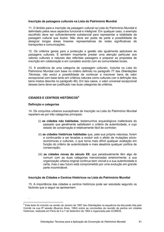 Inscrição de paisagens culturais na Lista do Património Mundial

    11. O âmbito para a inscrição da paisagem cultural na Lista do Património Mundial é
    delimitado pelos seus aspectos funcional e inteligível. Em qualquer caso, o exemplo
    escolhido deve ser suficientemente substancial para representar a totalidade da
    paisagem cultural que ilustra. Não deve ser posta de parte a possibilidade de
    designar longas áreas lineares representativas de redes significativas de
    transportes e comunicações.

    12. Os critérios gerais para a protecção e gestão são igualmente aplicáveis às
    paisagens culturais. É também importante prestar uma atenção particular aos
    valores culturais e naturais das referidas paisagens e preparar as propostas de
    inscrição em colaboração e em completo acordo com as comunidades locais.

    13. A existência de uma categoria de «paisagem cultural», incluída na Lista do
    Património Mundial com base no critério definido no parágrafo 77 das Orientações
    Técnicas, não exclui a possibilidade de continuar a inscrever bens de valor
    excepcional com base tanto em critérios naturais como culturais (ver a definição dos
    bens mistos descrita no parágrafo 46). Em tais casos, o valor universal excepcional
    desses bens deve ser justificado nas duas categorias de critérios.



    CIDADES E CENTROS HISTÓRICOS 5

    Definição e categorias

    14. Os conjuntos urbanos susceptíveis de inscrição na Lista do Património Mundial
    repartem-se por três categorias principais:

             (i) as cidades não habitadas, testemunhos arqueológicos inalteráveis do
                  passado que geralmente satisfazem o critério da autenticidade, e cujo
                  estado de conservação é relativamente fácil de controlar;

             (ii) as cidades históricas habitadas que, pela sua própria natureza, foram
                  e continuarão a ser levadas a evoluir sob o efeito de mutações sócio-
                  económicas e culturais, o que torna mais difícil qualquer avaliação em
                  função do critério de autenticidade e mais aleatória qualquer política de
                  conservação;

             (iii) as cidades novas do século XX, que paradoxalmente têm algo de
                   comum com as duas categorias mencionadas anteriormente: a sua
                   organização urbana original continua bem visível e a sua autenticidade é
                   certa, mas o seu futuro está comprometido por uma evolução em grande
                   parte incontrolável.


    Inscrição de Cidades e Centros Históricos na Lista do Património Mundial

    15. A importância das cidades e centros históricos pode ser estudada segundo os
    factores que a seguir se apresentam:


    .

5
 Este texto foi incluído na versão de Janeiro de 1987 das Orientações na sequência da discussão tida pelo
Comité na sua 8ª sessão (Buenos Aires, 1984) sobre as conclusões da reunião de peritos em cidades
históricas, realizada em Paris de 5 a 7 de Setembro de 1984 e organizada pelo ICOMOS.



              Orientações Técnicas para a Aplicação da Convenção do Património Mundial                81
 