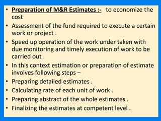 • Preparation of M&R Estimates :- to economize the
cost
• Assessment of the fund required to execute a certain
work or project .
• Speed up operation of the work under taken with
due monitoring and timely execution of work to be
carried out .
• In this context estimation or preparation of estimate
involves following steps –
• Preparing detailed estimates .
• Calculating rate of each unit of work .
• Preparing abstract of the whole estimates .
• Finalizing the estimates at competent level .
 