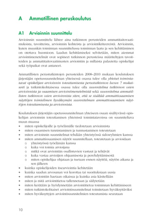 A

Ammatillinen peruskoulutus

A1

Arvioinnin suunnittelu

Arvioinnin suunnittelu lähtee aina tutkinnon perusteiden ammattitaitovaatimuksista, tavoitteista, arvioinnin kohteista ja arviointikriteereistä. Arvioinnin,
kuten muunkin toiminnan suunnittelussa toiminnan laatu ja sen kehittäminen
on otettava huomioon. Laadun kehittämiseksi selvitetään, miten aiemmat
arviointimenetelmät ovat sopineet tutkinnon perusteissa määriteltyjen tavoitteiden ja ammattitaitovaatimusten arviointiin ja millaista palautetta opiskelijat
sekä työpaikat ovat antaneet.
Ammatillisten perustutkintojen perusteiden 2008–2010 mukaan koulutuksen
järjestäjän opetussuunnitelman yhteisessä osassa tulee olla yhteiset toimintatavat opiskelijan arvioinnin toteuttamisesta perustutkinnon luvun 7 mukaisesti ja tutkintokohtaisessa osassa tulee olla suunnitelma tutkinnon osien
arvioinnista ja osaamisen arviointimenetelmistä sekä suunnitelma ammatillisten tutkinnon osien arvioinnista siten, että se sisältää ammattiosaamisen
näyttöjen toimielimen hyväksymän suunnitelman ammattiosaamisen näyttöjen toteuttamisesta ja arvioinnista.
Koulutuksen järjestäjän opetussuunnitelman yhteiseen osaan sisältyvässä opiskelijan arvioinnin toteuttamisen yhteisissä toimintatavoissa on suunniteltava
muun muassa
 miten opiskelijoille ja työelämälle tiedotetaan arvioinnista
 miten osaamisen tunnistaminen ja tunnustaminen toteutetaan
 miten arvioinnin suunnitelmat tehdään yhteistyössä sidosryhmien kanssa
 miten ammattiosaamisen näytöt suunnitellaan, toteutetaan ja arvioidaan
o yhteistyössä työelämän kanssa
o kuka voi toimia arvioijana
o mitkä ovat arviointiin osallistuvien vastuut ja tehtävät
o kuka vastaa arvioijien ohjaamisesta ja perehdyttämisestä
o miten opiskelijaa ohjataan ja tuetaan ennen näyttöä, näytön aikana ja
sen jälkeen
 kuinka opiskelijoiden itsearviointia kehitetään
 kuinka saadun arvosanan voi korottaa tai suorituksiaan uusia
 miten arviointiin haetaan oikaisua ja kuinka asia käsitellään
 miten ja mitä arviointitietoa tallennetaan ja säilytetään
 miten kerätään ja hyödynnetään arviointitietoa toiminnan kehittämiseen
 miten tutkintokohtaiset arviointisuunnitelmat toimitetaan hyväksyttäviksi
 miten hyväksyttyjen arviointisuunnitelmien toteutumista seurataan

10

 