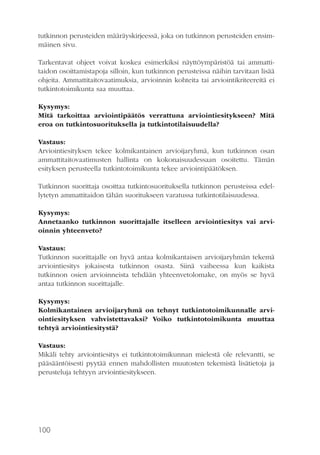 tutkinnon perusteiden määräyskirjeessä, joka on tutkinnon perusteiden ensimmäinen sivu.
Tarkentavat ohjeet voivat koskea esimerkiksi näyttöympäristöä tai ammattitaidon osoittamistapoja silloin, kun tutkinnon perusteissa näihin tarvitaan lisää
ohjeita. Ammattitaitovaatimuksia, arvioinnin kohteita tai arviointikriteereitä ei
tutkintotoimikunta saa muuttaa.
Kysymys:
Mitä tarkoittaa arviointipäätös verrattuna arviointiesitykseen? Mitä
eroa on tutkintosuorituksella ja tutkintotilaisuudella?
Vastaus:
Arviointiesityksen tekee kolmikantainen arvioijaryhmä, kun tutkinnon osan
ammattitaitovaatimusten hallinta on kokonaisuudessaan osoitettu. Tämän
esityksen perusteella tutkintotoimikunta tekee arviointipäätöksen.
Tutkinnon suorittaja osoittaa tutkintosuorituksella tutkinnon perusteissa edellytetyn ammattitaidon tähän suoritukseen varatussa tutkintotilaisuudessa.
Kysymys:
Annetaanko tutkinnon suorittajalle itselleen arviointiesitys vai arvioinnin yhteenveto?
Vastaus:
Tutkinnon suorittajalle on hyvä antaa kolmikantaisen arvioijaryhmän tekemä
arviointiesitys jokaisesta tutkinnon osasta. Siinä vaiheessa kun kaikista
tutkinnon osien arvioinneista tehdään yhteenvetolomake, on myös se hyvä
antaa tutkinnon suorittajalle.
Kysymys:
Kolmikantainen arvioijaryhmä on tehnyt tutkintotoimikunnalle arviointiesityksen vahvistettavaksi? Voiko tutkintotoimikunta muuttaa
tehtyä arviointiesitystä?
Vastaus:
Mikäli tehty arviointiesitys ei tutkintotoimikunnan mielestä ole relevantti, se
pääsääntöisesti pyytää ennen mahdollisten muutosten tekemistä lisätietoja ja
perusteluja tehtyyn arviointiesitykseen.

100

 