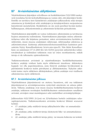 B7

Arviointiaineiston säilyttäminen

Näyttötutkinnon järjestäjien velvollisuus on henkilötietolain (523/1999) mukaisesti noudattaa hyvää tiedonhallintatapaa ja vastata siitä, että järjestäjien henkilöstöllä on tarvittava tieto käsiteltävien asiakirjojen julkisuudesta sekä tietojen
antamisessa ja käsittelyssä sekä asiakirjojen ja tietojärjestelmien suojaamisessa
käytettävistä menettelyistä. Henkilöstön on siis syytä perehtyä hyvään tiedonhallintatapaan, dokumentointiin ja arkistoinnin keskeisiin periaatteisiin.
Näyttötutkinnon järjestäjällä on vastuu todistusten arkistoinnista ja tarvittaessa
kopion antamisesta todistuksista. Näyttötutkinnon järjestäjän omissa arkistointiohjeissa tulisi olla kirjattuna periaatteet, miten arviointiaineistoa kerätään ja
säilytetään, muun muassa asiakirjojen säilytysajat, säilytyspaikat arkistossa ja
arkistointivastuut. Lisätietoja arkistonmuodostussuunnitelman laatimisen periaatteista löytyy Kansallisarkistosta (www.ams-opas.fi). Niin ikään Kansallisarkisto on määrännyt (17.11.2003 KA 321/43/03) pysyvästi säilytettäviksi tutkintotodistukset ja todistukset tutkinnon osan tai osien suorittamisesta, mikäli
tietoja ei ole tallennettu opintorekisteriin.
Tutkintosuoritusten arvioinnit ja näyttötutkintojen henkilökohtaistamista
koskeva asiakirja voidaan laatia myös sähköisessä muodossa. Arkistoitava
kappale voi olla paperimuodossa, josta löytyvät asiakirjan hyväksymistä ja
päivittämistä koskevat tiedot päivättyinä ja allekirjoitettuina. Nykyisin arkistointi tuntee myös sähköisen allekirjoituksen, jolloin asiakirjat ovat virallisesti
arkistoitavissa myös sähköisesti.

B7.1 Arviointiaineiston julkisuus
Näyttötutkinnon järjestämisessä on otettava huomioon, että osa tutkinnon
järjestämisessä ja arviointiprosessissa syntyvästä aineistosta on salassa pidettävää. Tällaisia asiakirjoja ovat muun muassa henkilökohtaistamista koskevat
asiakirjat, tutkinnon suorittajien henkilökohtaisten ominaisuuksien sanallinen
arviointi, arvioijien omat muistiinpanot sekä mahdolliset arviointipöytäkirjat.
Julkisuuslain (621/1999) 24 §:ssä on 32-kohtainen luettelo asiakirjojen salassapitoperusteista. Tutkintosuoritusten arviointia koskevat lähinnä seuraavat
kohdat:
 17: asiakirjat, jotka sisältävät tietoja julkisyhteisön liike- tai ammattisalaisuudesta
 20: asiakirjat, jotka sisältävät tietoja yksityisestä liike- tai ammattisalaisuudesta
 22: asiakirjat, jotka sisältävät tietoja pääsy- tai muusta kokeesta tai testistä

102

 