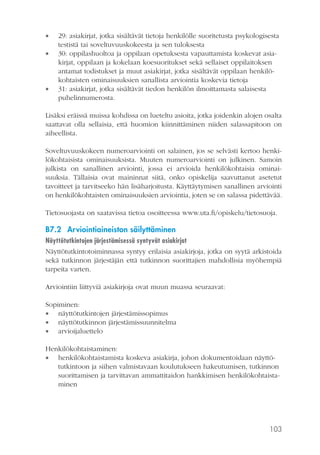 




29: asiakirjat, jotka sisältävät tietoja henkilölle suoritetusta psykologisesta
testistä tai soveltuvuuskokeesta ja sen tuloksesta
30: oppilashuoltoa ja oppilaan opetuksesta vapauttamista koskevat asiakirjat, oppilaan ja kokelaan koesuoritukset sekä sellaiset oppilaitoksen
antamat todistukset ja muut asiakirjat, jotka sisältävät oppilaan henkilökohtaisten ominaisuuksien sanallista arviointia koskevia tietoja
31: asiakirjat, jotka sisältävät tiedon henkilön ilmoittamasta salaisesta
puhelinnumerosta.

Lisäksi eräissä muissa kohdissa on lueteltu asioita, jotka joidenkin alojen osalta
saattavat olla sellaisia, että huomion kiinnittäminen niiden salassapitoon on
aiheellista.
Soveltuvuuskokeen numeroarviointi on salainen, jos se selvästi kertoo henkilökohtaisista ominaisuuksista. Muuten numeroarviointi on julkinen. Samoin
julkista on sanallinen arviointi, jossa ei arvioida henkilökohtaisia ominaisuuksia. Tällaisia ovat maininnat siitä, onko opiskelija saavuttanut asetetut
tavoitteet ja tarvitseeko hän lisäharjoitusta. Käyttäytymisen sanallinen arviointi
on henkilökohtaisten ominaisuuksien arviointia, joten se on salassa pidettävää.
Tietosuojasta on saatavissa tietoa osoitteessa www.uta.fi/opiskelu/tietosuoja.

B7.2 Arviointiaineiston säilyttäminen
Näyttötutkintojen järjestämisessä syntyvät asiakirjat
Näyttötutkintotoiminnassa syntyy erilaisia asiakirjoja, jotka on syytä arkistoida
sekä tutkinnon järjestäjän että tutkinnon suorittajien mahdollisia myöhempiä
tarpeita varten.
Arviointiin liittyviä asiakirjoja ovat muun muassa seuraavat:
Sopiminen:
 näyttötutkintojen järjestämissopimus
 näyttötutkinnon järjestämissuunnitelma
 arvioijaluettelo
Henkilökohtaistaminen:
 henkilökohtaistamista koskeva asiakirja, johon dokumentoidaan näyttötutkintoon ja siihen valmistavaan koulutukseen hakeutumisen, tutkinnon
suorittamisen ja tarvittavan ammattitaidon hankkimisen henkilökohtaistaminen

103

 