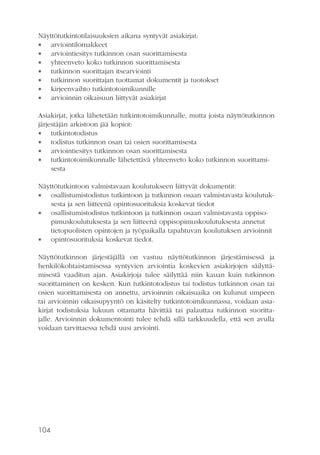 Näyttötutkintotilaisuuksien aikana syntyvät asiakirjat:
 arviointilomakkeet
 arviointiesitys tutkinnon osan suorittamisesta
 yhteenveto koko tutkinnon suorittamisesta
 tutkinnon suorittajan itsearviointi
 tutkinnon suorittajan tuottamat dokumentit ja tuotokset
 kirjeenvaihto tutkintotoimikunnille
 arvioinnin oikaisuun liittyvät asiakirjat
Asiakirjat, jotka lähetetään tutkintotoimikunnalle, mutta joista näyttötutkinnon
järjestäjän arkistoon jää kopiot:
 tutkintotodistus
 todistus tutkinnon osan tai osien suorittamisesta
 arviointiesitys tutkinnon osan suorittamisesta
 tutkintotoimikunnalle lähetettävä yhteenveto koko tutkinnon suorittamisesta
Näyttötutkintoon valmistavaan koulutukseen liittyvät dokumentit:
 osallistumistodistus tutkintoon ja tutkinnon osaan valmistavasta koulutuksesta ja sen liitteenä opintosuorituksia koskevat tiedot
 osallistumistodistus tutkintoon ja tutkinnon osaan valmistavasta oppisopimuskoulutuksesta ja sen liitteenä oppisopimuskoulutuksesta annetut
tietopuolisten opintojen ja työpaikalla tapahtuvan koulutuksen arvioinnit
 opintosuorituksia koskevat tiedot.
Näyttötutkinnon järjestäjällä on vastuu näyttötutkinnon järjestämisessä ja
henkilökohtaistamisessa syntyvien arviointia koskevien asiakirjojen säilyttämisestä vaaditun ajan. Asiakirjoja tulee säilyttää niin kauan kuin tutkinnon
suorittaminen on kesken. Kun tutkintotodistus tai todistus tutkinnon osan tai
osien suorittamisesta on annettu, arvioinnin oikaisuaika on kulunut umpeen
tai arvioinnin oikaisupyyntö on käsitelty tutkintotoimikunnassa, voidaan asiakirjat todistuksia lukuun ottamatta hävittää tai palauttaa tutkinnon suorittajalle. Arvioinnin dokumentointi tulee tehdä sillä tarkkuudella, että sen avulla
voidaan tarvittaessa tehdä uusi arviointi.

104

 