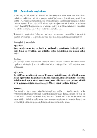 B8

Arvioinnin uusiminen

Koska näyttötutkinnon suorittaminen hyväksytään tutkinnon osa kerrallaan,
tarkoittaa tutkintosuoritusten uusinta (näyttötutkinnon järjestämissuunnitelman
kohta 17), että koko tutkinnon osa on hylätty ja se suoritetaan uudelleen kokonaisuudessaan (katso myös alla oleva kysymys ja vastaus). Tutkinnon suorittamisen henkilökohtaistamisessa sovitaan, miten ja milloin tutkinnon suorittaja
mahdollisesti tekee uudelleen tutkintosuorituksensa.
Tutkinnon suorittajan halutessa parantaa saamaansa ammatillisen perustutkinnon arvosanaa (1-3 asteikolla) hän voi tulla uuteen tutkintotilaisuuteen.
Kysymyksiä ja vastauksia:
Kysymys:
Kun tutkintosuoritus on hylätty, voidaanko suoritusta täydentää niiltä
osin kuin se hylättiin, vai pitääkö koko tutkintoon osa uusia kokonaan?
Vastaus:
Jos hylätty osuus muodostaa selkeästi oman osion, voidaan tutkintosuoritus
täydentää siltä osin. Jos taas tutkintosuoritus keskeytetään, pitää suoritus uusia
kokonaan.
Kysymys:
Henkilö on suorittanut ammatillisen perustutkinnon näyttötutkintona.
Jatko-opintoihin hakeutuessa hänelle selviää, että hänen tulisi korottaa
kahden tutkinnon osan arvosanaa, jotta niistä saatavat pisteet riittäisivät pääsykokeisiin pääsemiseen. Miten tässä voidaan toimia?
Vastaus:
Arvosanojen korotuksia näyttötutkintojärjestelmään ei kuulu, mutta koko
tutkintosuorituksen uudelleen suorittaminen voidaan tehdä, mikäli se vain on
mahdollista. Tämän henkilön tulee selvittää, missä hän voisi suorittaa uudelleen näiden kahden tutkinnon osan tutkintosuorituksen. Samoin hänen on
selvitettävä millaisia kustannuksia suorituksista hänelle tulee.

105

 