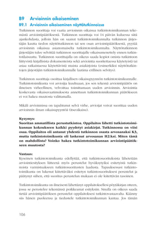 B9

Arvioinnin oikaiseminen

B9.1 Arvioinnin oikaiseminen näyttötutkinnoissa
Tutkinnon suorittaja voi vaatia arvioinnin oikaisua tutkintotoimikunnan tekemästä arviointipäätöksestä. Tutkinnon suorittaja voi 14 päivän kuluessa siitä
ajankohdasta, jolloin hän on saanut tutkintotoimikunnalta tutkinnon järjestäjän kautta tiedon näyttötutkinnon tai sen osan arviointipäätöksestä, pyytää
arvioinnin oikaisua asianomaiselta tutkintotoimikunnalta. Näyttötutkinnon
järjestäjän tulee selvittää tutkinnon suorittajalle oikaisumenettely ennen tutkintotilaisuutta. Tutkinnon suorittajalla on oikeus saada kopiot omista tutkintoon
liittyvistä kirjallisista dokumenteista sekä arviointia suoritettaessa käytetyistä tai
asiaa ratkaistaessa käytettävistä muista asiakirjoista (esimerkiksi näyttötutkintojen järjestäjän tutkintotoimikunnalle laatima erillinen selvitys).
Tutkinnon suorittaja osoittaa kirjallisen oikaisupyynnön tutkintotoimikunnalle.
Tutkintotoimikunta voi arvioijia kuultuaan, jos sen tekemä arviointipäätös on
ilmeisen virheellinen, velvoittaa toimittamaan uuden arvioinnin. Arviointia
koskevasta oikaisuvaatimuksesta annettuun tutkintotoimikunnan päätökseen
ei voi hakea muutosta valittamalla.
Mikäli arvioinnissa on tapahtunut selvä virhe, arvioijat voivat suorittaa uuden
arvioinnin ilman oikaisupyyntöä (itseoikaisu).
Kysymys:
Suoritan ammatillista perustutkintoa. Oppilaitos lähetti tutkintotoimikunnan kokoukseen kaikki pyydetyt asiakirjat. Tutkinnossa on viisi
osaa. Oppilaitos oli antanut yhdestä tutkinnon osasta arvosanaksi K3,
mutta tutkintotoimikunta oli laskenut arvosanan H2:ksi. Miten tämä
on mahdollista? Voinko hakea tutkintotoimikunnan arviointipäätökseen muutosta?
Vastaus:
Kyseinen tutkintotoimikunta edellyttää, että tutkintosuorituksista lähetetään
arviointiesityksen liitteenä myös perustelut hyväksytyiksi esitetyistä tutkinnoista varmistuakseen tutkintosuoritusten laadusta. Tapauksessasi tutkintotoimikunta on lukenut kiitettäväksi esitetyn tutkintosuorituksesi perustelut ja
päätynyt siihen, että suoritus perustelun mukaan ei ole kiitettävän tasoinen.
Tutkintotoimikunta on ilmeisesti lähettänyt oppilaitoksellesi pöytäkirjan otteen,
jossa se perustelee tekemänsä poikkeamat esityksiin. Sinulla on oikeus saada
tietää arviointipäätöksen perustelut oppilaitoksesi tutkintovastaavalta. Käänny
siis hänen puoleensa ja tiedustele tutkintotoimikunnan kantaa. Jos tämän

106

 