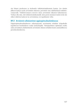 siis hänen puoleensa ja tiedustele tutkintotoimikunnan kantaa. Jos tämän
jälkeen haluat saada arviointiin oikaisun, perustele oma näkökulmasi tutkintovastaavalle. Tutkintovastaava neuvoo sinua arvioinnin oikaisun hakemisessa.
Voihan olla niin, että tutkintotoimikunnalle alun perin menneet tiedot eivät ole
olleet riittävän kattavat tai arvioinnissa on tapahtunut virhe.

B9.2 Arvioinnin oikaiseminen oppisopimuskoulutuksessa
Oppisopimuskoulutuksessa oikaisupyyntö arvioinnista tehdään työpaikalla
tapahtuvan koulutuksen osalta työnantajalle. Tietopuolisten opintojen osalta
sekä arviointien yhdistelmästä arvioinnin oikaisu tehdään kuten ammatillisessa
peruskoulutuksessa.

107

 