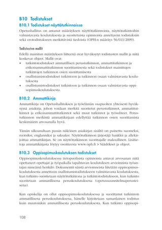 B10 Todistukset
B10.1 Todistukset näyttötutkinnoissa
Opetushallitus on antanut määräyksen näyttötutkinnoista, näyttötutkintoihin
valmistavasta koulutuksesta ja suoritetuista opinnoista annettaviin todistuksiin
sekä erotodistukseen merkittävistä tiedoista (OPH:n määräys 56/011/2009).
Todistusten mallit
Edellä mainitun määräyksen liitteenä ovat hyväksytyt todistusten mallit ja niitä
koskevat ohjeet. Mallit ovat:
 tutkintotodistukset ammatillisen perustutkinnon, ammattitutkinnon ja
erikoisammattitutkinnon suorittamisesta sekä todistukset mainittujen
tutkintojen tutkinnon osien suorittamisesta
 osallistumistodistukset tutkintoon ja tutkinnon osaan valmistavasta koulutuksesta
 osallistumistodistukset tutkintoon ja tutkinnon osaan valmistavasta oppisopimuskoulutuksesta.

B10.2 Ammattikirja
Ammattikirja on Opetushallituksen ja työelämän osapuolten yhteisesti hyväksymä asiakirja, johon voidaan merkitä suoritetut perustutkinnot, ammattitutkinnot ja erikoisammattitutkinnot sekä muut tutkinnot ja työsuhteet. Perustutkinnon merkintä ammattikirjaan edellyttää tutkinnon osien suorittamista
keskimäärin arvosanalla hyvä.
Tämän ulkoasultaan passin näköisen asiakirjan sisältö on painettu suomeksi,
ruotsiksi, englanniksi ja saksaksi. Näyttötutkinnon järjestäjä hankkii ja allekirjoittaa ammattikirjan. Se on näyttötutkinnon suorittajalle maksullinen. Lisätietoja ammattikirjasta löytyy osoitteesta www.oph.fi > Säädökset ja ohjeet.

B10.3 Oppisopimuskoulutuksen todistukset
Oppisopimuskoulutuksessa tietopuolisista opinnoista antavat arvosanan niitä
opettaneet opettajat ja työpaikalla tapahtuvan koulutuksen arvioinnista työantajan nimeämä henkilö. Dokumentit näistä arvioinneista liitetään oppisopimuskoulutuksesta annettuun osallistumistodistukseen valmistavasta koulutuksesta,
kun tutkinto suoritetaan näyttötutkintona ja tutkintotodistukseen, kun tutkinto
suoritetaan ammatillisena peruskoulutuksena (opetussuunnitelmaperusteisena).
Kun opiskelija on ollut oppisopimuskoulutuksessa ja suorittanut tutkinnon
ammatillisena peruskoulutuksena, hänelle kirjoitetaan samanlainen todistus
kuin muutoinkin ammatillisesta peruskoulutuksesta. Kun tutkinto oppisopi-

108

 