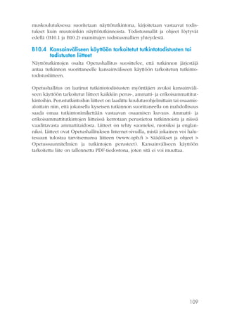 muskoulutuksessa suoritetaan näyttötutkintona, kirjoitetaan vastaavat todistukset kuin muutoinkin näyttötutkinnoista. Todistusmallit ja ohjeet löytyvät
edellä (B10.1 ja B10.2) mainittujen todistusmallien yhteydestä.

B10.4 Kansainväliseen käyttöön tarkoitetut tutkintotodistusten tai
todistusten liitteet
Näyttötutkintojen osalta Opetushallitus suosittelee, että tutkinnon järjestäjä
antaa tutkinnon suorittaneelle kansainväliseen käyttöön tarkoitetun tutkintotodistusliitteen.
Opetushallitus on laatinut tutkintotodistusten myöntäjien avuksi kansainväliseen käyttöön tarkoitetut liitteet kaikkiin perus-, ammatti- ja erikoisammattitutkintoihin. Perustutkintoihin liitteet on laadittu koulutusohjelmittain tai osaamisaloittain niin, että jokaisella kyseisen tutkinnon suorittaneella on mahdollisuus
saada omaa tutkintonimikettään vastaavan osaamisen kuvaus. Ammatti- ja
erikoisammattitutkintojen liitteissä kerrotaan perustietoa tutkinnoista ja niissä
vaadittavasta ammattitaidosta. Liitteet on tehty suomeksi, ruotsiksi ja englanniksi. Liitteet ovat Opetushallituksen Internet-sivuilla, mistä jokainen voi halutessaan tulostaa tarvitsemansa liitteen (www.oph.fi > Säädökset ja ohjeet >
Opetussuunnitelmien ja tutkintojen perusteet). Kansainväliseen käyttöön
tarkoitettu liite on tallennettu PDF-tiedostona, joten sitä ei voi muuttaa.

109

 