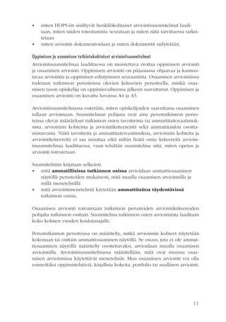 



miten HOPS:iin sisältyvät henkilökohtaiset arviointisuunnitelmat laaditaan, miten niiden toteutumista seurataan ja miten niitä tarvittaessa tarkistetaan
miten arviointi dokumentoidaan ja miten dokumentit säilytetään.

Oppimisen ja osaamisen tutkintokohtaiset arviointisuunnitelmat
Arviointisuunnitelmaa laadittaessa on muistettava erottaa oppimisen arviointi
ja osaamisen arviointi. Oppimisen arviointi on pääasiassa ohjaavaa ja kannustavaa arviointia ja oppimisen edistymisen seuraamista. Osaamisen arvioinnissa
todetaan tutkinnon perusteissa olevien kriteerien perusteella, minkä osaamisen tason opiskelija on oppimisvaiheensa jälkeen saavuttanut. Oppimisen ja
osaamisen arviointi on kuvattu luvuissa A4 ja A5.
Arviointisuunnitelmassa esitetään, miten opiskelijoiden saavuttama osaaminen
tullaan arvioimaan. Suunnitelman pohjana ovat aina perustutkinnon perusteissa olevat määräykset tutkinnon osien tavoitteista tai ammattitaitovaatimuksista, arvioinnin kohteista ja arviointikriteereistä sekä ammattitaidon osoittamistavoista. Näitä tavoitteita ja ammattitaitovaatimuksia, arvioinnin kohteita ja
arviointikriteereitä ei saa muuttaa eikä niihin lisätä omia kriteereitä arviointisuunnitelmaa laadittaessa, vaan tehdään suunnitelma siitä, miten opetus ja
arviointi toteutetaan.
Suunnitelmiin kirjataan selkeästi
 mitä ammatillisissa tutkinnon osissa arvioidaan ammattiosaamisen
näytöllä perusteiden mukaisesti, mitä muulla osaamisen arvioinnilla ja
millä menetelmillä
 mitä arviointimenetelmiä käytetään ammattitaitoa täydentävissä
tutkinnon osissa.
Osaamisen arviointi toteutetaan tutkinnon perusteiden arviointikriteereiden
pohjalta tutkinnon osittain. Suunnitelma tutkinnon osien arvioinnista laaditaan
koko kolmen vuoden koulutusajalle.
Perustutkinnon perusteissa on määritelty, mitkä arvioinnin kohteet näytetään
kokonaan tai osittain ammattiosaamisen näytöllä. Se osuus, jota ei ole ammattiosaamisen näytöllä määritelty osoitettavaksi, arvioidaan muulla osaamisen
arvioinnilla. Arviointisuunnitelmassa määritellään, mitä ovat muussa osaamisen arvioinnissa käytettävät menetelmät. Muu osaamisen arviointi voi olla
esimerkiksi oppimistehtäviä, kirjallisia kokeita, portfolio tai suullinen arviointi.

11

 