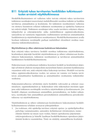 B11 Erityistä tukea tarvitsevien henkilöiden tutkintosuoritusten arviointi näyttötutkinnossa
Henkilökohtaistamisen eri vaiheissa tulee turvata erityistä tukea tarvitsevien
tutkinnon suorittajien tasavertaiset mahdollisuudet suorittaa tutkinto ja hankkia
tarvittavaa ammattitaitoa ja koulutusta. Eri tutkinnon suorittamisen vaiheissa
on otettava huomioon erilaiset tutkinnon suorittamista ja opiskelua haittaavat
tai estävät tekijät. Tutkinnon suorittajan tulee saada tarvittava erityinen ohjaus,
tukipalvelut ja erityisjärjestelyt, jotka mahdollistavat oppimisvaikeuksista,
sairaudesta tai vammasta riippumatta osallistumisen tarvittavan ammattitaidon
hankkimiseen ja näyttötutkinnon suorittamiseen. Henkilökohtaistamisen avulla
luodaan tutkinnon suorittajalle parhaat mahdolliset olosuhteet osoittaa osaamisensa tutkintotilaisuuksissa.
Näyttötutkintoon ja siihen valmistavaan koulutukseen hakeutuminen
Kun erityistä tukea tarvitseva henkilö suorittaa tutkintonsa näyttötutkintona,
koulutuksen järjestäjä huolehtii näyttötutkintoon ja siihen valmistavaan koulutukseen hakeutumisen, tutkinnon suorittamisen ja tarvittavan ammattitaidon
hankkimisen henkilökohtaistamisesta.
Hakeutuessaan suorittamaan tutkintoa kyseinen henkilö ja koulutuksen järjestäjä selvittävät yhdessä monipuolisin menetelmin hänen aiemmin hankkimansa
osaamisen sekä sen, mitä erityistä tukea hakeutuja tarvitsee. Henkilö voi tarvita
tukea oppimisvaikeuksiensa vuoksi, tai sairaus tai vamma voi haitata tarvittavan ammattitaidon hankkimista ja ammattitaidon osoittamista tutkintotilaisuuksissa.
Hakeutumisvaiheessa selvitetään myös henkilön vahvuudet ja erityiset osaamisalueet, oppimiskäsitykset ja -kokemukset sekä näkemykset itsestään oppijana sekä tutkinnon suorittajalle soveltuva näyttötutkinto ja koulutusmuoto. Jos
henkilö ohjataan suorittamaan ammatillista perustutkintoa, on lisäksi ratkaistava, suorittaako hän ammatillisen perustutkinnon ammatillisessa peruskoulutuksessa vai näyttötutkintona.
Näyttötutkintoon ja siihen valmistavaan koulutukseen hakeutumisen henkilökohtaistamisessa tehdään seuraavat johtopäätökset:
1. Jos todetaan, että opiskelija tarvitsee erityisiä opetus- ja opiskelijahuollon
palveluja vammaisuuden, sairauden, kehityksessä viivästymisen, tunneelämän häiriön tai muun syyn vuoksi, hänen opetuksensa järjestetään
erityisopetuksena ja hänelle laaditaan henkilökohtainen opetuksen järjestämistä koskeva suunnitelma. Tästä on säädetty ammatillisesta koulutuk-

110

 