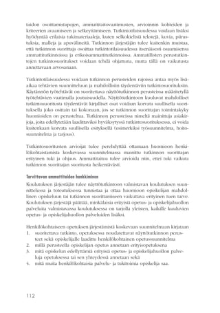 taidon osoittamistapojen, ammattitaitovaatimusten, arvioinnin kohteiden ja
kriteerien avaamiseen ja selkeyttämiseen. Tutkintotilaisuudessa voidaan lisäksi
hyödyntää erilaisia tukimateriaaleja, kuten selkokielisiä tekstejä, kuvia, piirustuksia, malleja ja apuvälineitä. Tutkinnon järjestäjän tulee kuitenkin muistaa,
että tutkinnon suorittaja osoittaa tutkintotilaisuudessa itsenäisesti osaamisensa
ammattitutkinnoissa ja erikoisammattitutkinnoissa. Ammatillisten perustutkintojen tutkintosuoritukset voidaan tehdä ohjattuna, mutta tällä on vaikutusta
annettavaan arvosanaan.
Tutkintotilaisuudessa voidaan tutkinnon perusteiden rajoissa antaa myös lisäaikaa tehtävien suunnitteluun ja mahdollisiin täydentäviin tutkintosuorituksiin.
Käytännön työtehtävät on suoritettava näyttötutkinnon perusteissa määritetyllä
työtehtävien vaatimalla joutuisuudella. Näyttötutkintoon kuuluvat mahdolliset
tutkintosuoritusta täydentävät kirjalliset osat voidaan korvata suullisella suorituksella joko osittain tai kokonaan, jos se tutkinnon suorittajan toimintakyky
huomioiden on perusteltua. Tutkinnon perusteissa nimeltä mainittuja asiakirjoja, joita edellytetään laadittaviksi hyväksytyssä tutkintosuorituksessa, ei voida
kuitenkaan korvata suullisella esityksellä (esimerkiksi työsuunnitelma, hoitosuunnitelma ja tarjous).
Tutkintosuoritusten arvioijat tulee perehdyttää ottamaan huomioon henkilökohtaistamista koskevassa suunnitelmassa mainittu tutkinnon suorittajan
erityinen tuki ja ohjaus. Ammattitaitoa tulee arvioida niin, ettei tuki vaikuta
tutkinnon suorittajan suoritusta heikentävästi.
Tarvittavan ammattitaidon hankkiminen
Koulutuksen järjestäjän tulee näyttötutkintoon valmistavan koulutuksen suunnittelussa ja toteutuksessa tunnistaa ja ottaa huomioon opiskelijan mahdollinen opiskeluun tai tutkinnon suorittamiseen vaikuttava erityinen tuen tarve.
Koulutuksen järjestäjä päättää, minkälaisia erityisiä opetus- ja opiskelijahuollon
palveluita valmistavassa koulutuksessa on tarjolla yleisten, kaikille kuuluvien
opetus- ja opiskelijahuollon palveluiden lisäksi.
Henkilökohtaiseen opetuksen järjestämistä koskevaan suunnitelmaan kirjataan
1. suoritettava tutkinto, opetuksessa noudatettavat näyttötutkinnon perusteet sekä opiskelijalle laadittu henkilökohtainen opetussuunnitelma
2. millä perusteella opiskelijan opetus annetaan erityisopetuksena
3. mitä opiskelun edellyttämiä erityisiä opetus- ja opiskelijahuollon palveluja opetuksessa tai sen yhteydessä annetaan sekä
4. mitä muita henkilökohtaisia palvelu- ja tukitoimia opiskelija saa.

112

 