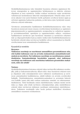 Henkilökohtaistamisessa tulee kiinnittää huomiota erilaisten oppimiseen liittyvien strategioiden ja oppimistyylien kehittymiseen ja riittävän erityisen
ohjauksen ja tuen saamiseen. Lisäksi voidaan tarvittaessa sopia tarvittavista
valmistavaan koulutukseen liittyvistä erityisjärjestelyistä. Erityistä tukea tarvitsevat aikuiset ovat usein löytäneet itselle parhaiten soveltuvat keinot oppia ja
selviytyä oppimista haittaavista pulmista, ja tätä tietoa tulee hyödyntää suunniteltaessa erityisiä tukitoimia.
Tarvittavan ammattitaidon hankkimisen henkilökohtaistamisessa tulee ottaa
huomioon joustavasti muun muassa soveltuvimmat koulutuksen ja oppimisen
järjestämismuodot ja oppimisympäristöt, monipuoliset ja vaihtelevat oppimisja arviointimenetelmät, opetuksen ja oppimateriaalien selkeys, osaamisen
hankkimiseen tarvittavan ajan huomioon ottaminen ja tarvittavien erityisten
tuki- ja ohjauspalveluiden laatu ja määrä. Lisäksi tulee henkilökohtaistamisessa
hyödyntää erityistä tukea tarvitsevan henkilön vahvat osaamisalueet ja hänelle
soveltuvimmat tavat ammattitaidon hankkimiseen.
Kysymyksiä ja vastauksia:
Kysymys:
Tutkinnon suorittaja on suorittanut ammatillisen perustutkinnon niin,
että kaikki tutkinnon osat on arvioitu mukautetuin ammattitaitovaatimuksin ja tavoittein. Nyt tutkinnon suorittaja on suorittamassa ammattitutkintoa. Vastuukouluttaja havaitsikin nopeasti, ettei tutkinnon
suorittaja saa tutkinnon osia suoritettua tutkinnon perusteiden mukaisesti, mitä siis tehdä?
Vastaus:
Henkilökohtaistaminen korostuu erityistä tukea tarvitsevilla tutkinnon suorittajilla, joilla jo hakeutumisvaiheesta alkaen tulee ottaa huomioon erityisen tuen
ja ohjauksen sekä erityisjärjestelyn tarve tutkinnon suorittamisessa ja tarvittavan ammattitaidon hankkimisessa, mikäli tutkinto on arvioitu soveltuvaksi
hakijalle. Näyttötutkinnoissa ammattitaitovaatimukset ja arvioinnin kriteerit
ovat kaikille samat eikä niitä voidaan mukauttaa ammatti- tai erikoisammattitutkinnossa. Tästä huolimatta ennen näyttötilaisuutta voidaan monin tavoin
tukea ja ohjata sekä tehdä tarvittavia erityisjärjestelyjä, jotka mahdollistavat
erityistä tukea tarvitsevan tutkinnon suorittajan onnistumisen näyttötilaisuudessa. Tutkinnon suorittajalle tulee luoda parhaat mahdolliset olosuhteet
ammatillisen osaamisen osoittamiseen.

113

 