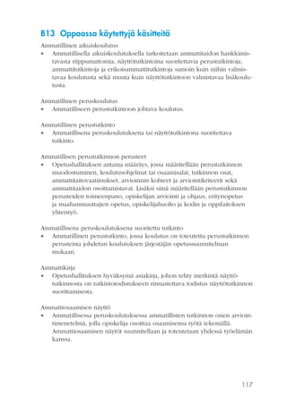 B13 Oppaassa käytettyjä käsitteitä
Ammatillinen aikuiskoulutus
 Ammatillisella aikuiskoulutuksella tarkoitetaan ammattitaidon hankkimistavasta riippumattomia, näyttötutkintoina suoritettavia perustutkintoja,
ammattitutkintoja ja erikoisammattitutkintoja samoin kuin niihin valmistavaa koulutusta sekä muuta kuin näyttötutkintoon valmistavaa lisäkoulutusta.
Ammatillinen peruskoulutus
 Ammatilliseen perustutkintoon johtava koulutus.
Ammatillinen perustutkinto
 Ammatillisena peruskoulutuksena tai näyttötutkintona suoritettava
tutkinto.
Ammatillisen perustutkinnon perusteet
 Opetushallituksen antama määräys, jossa määritellään perustutkinnon
muodostuminen, koulutusohjelmat tai osaamisalat, tutkinnon osat,
ammattitaitovaatimukset, arvioinnin kohteet ja arviointikriteerit sekä
ammattitaidon osoittamistavat. Lisäksi siinä määritellään perustutkinnon
perusteiden toimeenpano, opiskelijan arviointi ja ohjaus, erityisopetus
ja maahanmuuttajien opetus, opiskelijahuolto ja kodin ja oppilaitoksen
yhteistyö.
Ammatillisena peruskoulutuksena suoritettu tutkinto
 Ammatillinen perustutkinto, jossa koulutus on toteutettu perustutkinnon
perusteista johdetun koulutuksen järjestäjän opetussuunnitelman
mukaan.
Ammattikirja
 Opetushallituksen hyväksymä asiakirja, johon tehty merkintä näyttötutkinnosta on tutkintotodistukseen rinnastettava todistus näyttötutkinnon
suorittamisesta.
Ammattiosaamisen näyttö
 Ammatillisessa peruskoulutuksessa ammatillisten tutkinnon osien arviointimenetelmä, jolla opiskelija osoittaa osaamisensa työtä tekemällä.
Ammattiosaamisen näytöt suunnitellaan ja toteutetaan yhdessä työelämän
kanssa.

117

 