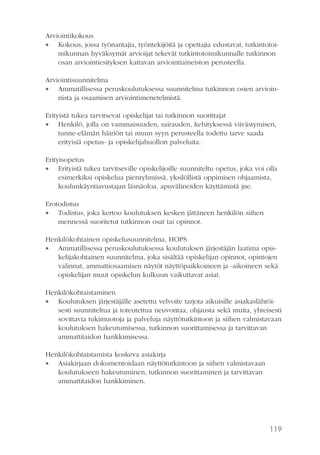 Arviointikokous
 Kokous, jossa työnantajia, työntekijöitä ja opettajia edustavat, tutkintotoimikunnan hyväksymät arvioijat tekevät tutkintotoimikunnalle tutkinnon
osan arviointiesityksen kattavan arviointiaineiston perusteella.
Arviointisuunnitelma
 Ammatillisessa peruskoulutuksessa suunnitelma tutkinnon osien arvioinnista ja osaamisen arviointimenetelmistä.
Erityistä tukea tarvitsevat opiskelijat tai tutkinnon suorittajat
 Henkilö, jolla on vammaisuuden, sairauden, kehityksessä viivästymisen,
tunne-elämän häiriön tai muun syyn perusteella todettu tarve saada
erityisiä opetus- ja opiskelijahuollon palveluita.
Erityisopetus
 Erityistä tukea tarvitseville opiskelijoille suunniteltu opetus, joka voi olla
esimerkiksi opiskelua pienryhmissä, yksilöllistä oppimisen ohjaamista,
koulunkäyntiavustajan läsnäoloa, apuvälineiden käyttämistä jne.
Erotodistus
 Todistus, joka kertoo koulutuksen kesken jättäneen henkilön siihen
mennessä suoritetut tutkinnon osat tai opinnot.
Henkilökohtainen opiskelusuunnitelma, HOPS
 Ammatillisessa peruskoulutuksessa koulutuksen järjestäjän laatima opiskelijakohtainen suunnitelma, joka sisältää opiskelijan opinnot, opintojen
valinnat, ammattiosaamisen näytöt näyttöpaikkoineen ja -aikoineen sekä
opiskelijan muut opiskelun kulkuun vaikuttavat asiat.
Henkilökohtaistaminen
 Koulutuksen järjestäjälle asetettu velvoite tarjota aikuisille asiakaslähtöisesti suunniteltua ja toteutettua neuvontaa, ohjausta sekä muita, yhteisesti
sovittavia tukimuotoja ja palveluja näyttötutkintoon ja siihen valmistavaan
koulutuksen hakeutumisessa, tutkinnon suorittamisessa ja tarvittavan
ammattitaidon hankkimisessa.
Henkilökohtaistamista koskeva asiakirja
 Asiakirjaan dokumentoidaan näyttötutkintoon ja siihen valmistavaan
koulutukseen hakeutuminen, tutkinnon suorittaminen ja tarvittavan
ammattitaidon hankkiminen.

119

 