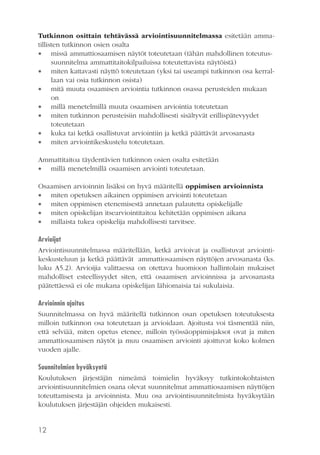 Tutkinnon osittain tehtävässä arviointisuunnitelmassa esitetään ammatillisten tutkinnon osien osalta
 missä ammattiosaamisen näytöt toteutetaan (tähän mahdollinen toteutussuunnitelma ammattitaitokilpailuissa toteutettavista näytöistä)
 miten kattavasti näyttö toteutetaan (yksi tai useampi tutkinnon osa kerrallaan vai osia tutkinnon osista)
 mitä muuta osaamisen arviointia tutkinnon osassa perusteiden mukaan
on
 millä menetelmillä muuta osaamisen arviointia toteutetaan
 miten tutkinnon perusteisiin mahdollisesti sisältyvät erillispätevyydet
toteutetaan
 kuka tai ketkä osallistuvat arviointiin ja ketkä päättävät arvosanasta
 miten arviointikeskustelu toteutetaan.
Ammattitaitoa täydentävien tutkinnon osien osalta esitetään
 millä menetelmillä osaamisen arviointi toteutetaan.
Osaamisen arvioinnin lisäksi on hyvä määritellä oppimisen arvioinnista
 miten opetuksen aikainen oppimisen arviointi toteutetaan
 miten oppimisen etenemisestä annetaan palautetta opiskelijalle
 miten opiskelijan itsearviointitaitoa kehitetään oppimisen aikana
 millaista tukea opiskelija mahdollisesti tarvitsee.
Arvioijat
Arviointisuunnitelmassa määritellään, ketkä arvioivat ja osallistuvat arviointikeskusteluun ja ketkä päättävät ammattiosaamisen näyttöjen arvosanasta (ks.
luku A5.2). Arvioijia valittaessa on otettava huomioon hallintolain mukaiset
mahdolliset esteellisyydet siten, että osaamisen arvioinnissa ja arvosanasta
päätettäessä ei ole mukana opiskelijan lähiomaisia tai sukulaisia.
Arvioinnin ajoitus
Suunnitelmassa on hyvä määritellä tutkinnon osan opetuksen toteutuksesta
milloin tutkinnon osa toteutetaan ja arvioidaan. Ajoitusta voi täsmentää niin,
että selviää, miten opetus etenee, milloin työssäoppimisjaksot ovat ja miten
ammattiosaamisen näytöt ja muu osaamisen arviointi ajoittuvat koko kolmen
vuoden ajalle.
Suunnitelmien hyväksyntä
Koulutuksen järjestäjän nimeämä toimielin hyväksyy tutkintokohtaisten
arviointisuunnitelmien osana olevat suunnitelmat ammattiosaamisen näyttöjen
toteuttamisesta ja arvioinnista. Muu osa arviointisuunnitelmista hyväksytään
koulutuksen järjestäjän ohjeiden mukaisesti.

12

 