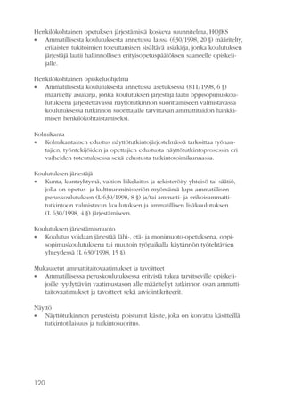 Henkilökohtainen opetuksen järjestämistä koskeva suunnitelma, HOJKS
 Ammatillisesta koulutuksesta annetussa laissa (630/1998, 20 §) määritelty,
erilaisten tukitoimien toteuttamisen sisältävä asiakirja, jonka koulutuksen
järjestäjä laatii hallinnollisen erityisopetuspäätöksen saaneelle opiskelijalle.
Henkilökohtainen opiskeluohjelma
 Ammatillisesta koulutuksesta annetussa asetuksessa (811/1998, 6 §)
määritelty asiakirja, jonka koulutuksen järjestäjä laatii oppisopimuskoulutuksena järjestettävässä näyttötutkinnon suorittamiseen valmistavassa
koulutuksessa tutkinnon suorittajalle tarvittavan ammattitaidon hankkimisen henkilökohtaistamiseksi.
Kolmikanta
 Kolmikantainen edustus näyttötutkintojärjestelmässä tarkoittaa työnantajien, työntekijöiden ja opettajien edustusta näyttötutkintoprosessin eri
vaiheiden toteutuksessa sekä edustusta tutkintotoimikunnassa.
Koulutuksen järjestäjä
 Kunta, kuntayhtymä, valtion liikelaitos ja rekisteröity yhteisö tai säätiö,
jolla on opetus- ja kulttuuriministeriön myöntämä lupa ammatillisen
peruskoulutuksen (L 630/1998, 8 §) ja/tai ammatti- ja erikoisammattitutkintoon valmistavan koulutuksen ja ammatillisen lisäkoulutuksen
(L 630/1998, 4 §) järjestämiseen.
Koulutuksen järjestämismuoto
 Koulutus voidaan järjestää lähi-, etä- ja monimuoto-opetuksena, oppisopimuskoulutuksena tai muutoin työpaikalla käytännön työtehtävien
yhteydessä (L 630/1998, 15 §).
Mukautetut ammattitaitovaatimukset ja tavoitteet
 Ammatillisessa peruskoulutuksessa erityistä tukea tarvitseville opiskelijoille tyydyttävän vaatimustason alle määritellyt tutkinnon osan ammattitaitovaatimukset ja tavoitteet sekä arviointikriteerit.
Näyttö
 Näyttötutkinnon perusteista poistunut käsite, joka on korvattu käsitteillä
tutkintotilaisuus ja tutkintosuoritus.

120

 