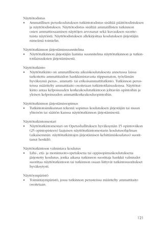 Näyttötodistus
 Ammatillisen peruskoulutuksen tutkintotodistus sisältää päättötodistuksen
ja näyttötodistuksen. Näyttötodistus sisältää ammatillisten tutkinnon
osien ammattiosaamisen näyttöjen arvosanat sekä kuvauksen suoritetuista näytöistä. Näyttötodistuksen allekirjoittaa koulutuksen järjestäjän
nimeämä toimielin.
Näyttötutkinnon järjestämissuunnitelma
 Näyttötutkinnon järjestäjän laatima suunnitelma näyttötutkinnon ja tutkintotilaisuuksien järjestämisestä.
Näyttötutkinto
 Näyttötutkinto on ammatillisesta aikuiskoulutuksesta annetussa laissa
tarkoitettu ammattitaidon hankkimistavasta riippumaton, työelämän
hyväksymä perus-, ammatti- tai erikoisammattitutkinto. Tutkinnon perusteissa määritelty ammattitaito osoitetaan tutkintotilaisuuksissa. Näyttötutkinto antaa kelpoisuuden korkeakoulututkintoon johtaviin opintoihin ja
yleisen kelpoisuuden ammattikorkeakouluopintoihin.
Näyttötutkinnon järjestämissopimus
 Tutkintotoimikunnan tekemä sopimus koulutuksen järjestäjän tai muun
yhteisön tai säätiön kanssa näyttötutkinnon järjestämisestä.
Näyttötutkintomestari
 Näyttötutkintomestari on Opetushallituksen hyväksymän 15 opintoviikon
(25 opintopisteen) laajuisen näyttötutkintomestarin koulutusohjelman
(aikaisemmin: näyttötutkintojen järjestämisen kehittämiskoulutus) suorittanut henkilö.
Näyttötutkintoon valmistava koulutus
 Lähi-, etä- ja monimuoto-opetuksena tai oppisopimuskoulutuksena
järjestetty koulutus, jonka aikana tutkinnon suorittaja hankkii valmiudet
suorittaa näyttötutkintoon tai tutkinnon osaan liittyvät tutkintosuoritukset
hyväksytysti.
Näyttöympäristö
 Toimintaympäristö, jossa tutkinnon perusteissa määritelty ammattitaito
osoitetaan.

121

 