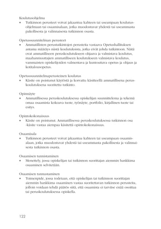 Koulutusohjelma
 Tutkinnon perusteet voivat jakaantua kahteen tai useampaan koulutusohjelmaan tai osaamisalaan, jotka muodostuvat yhdestä tai useammasta
pakollisesta ja valinnaisesta tutkinnon osasta.
Opetussuunnitelman perusteet
 Ammatillisten perustutkintojen perusteita vastaava Opetushallituksen
antama määräys niistä koulutuksista, jotka eivät johda tutkintoon. Näitä
ovat ammatilliseen peruskoulutukseen ohjaava ja valmistava koulutus,
maahanmuuttajien ammatilliseen koulutukseen valmistava koulutus,
vammaisten opiskelijoiden valmentava ja kuntouttava opetus ja ohjaus ja
kotitalousopetus.
Opetussuunnitelmaperusteinen koulutus
 Käsite on poistunut käytöstä ja korvattu käsitteellä ammatillisena peruskoulutuksena suoritettu tutkinto.
Opinnäyte
 Ammatillisessa peruskoulutuksessa opiskelijan suunnittelema ja tekemä
omaa osaamista kokoava tuote, työnäyte, portfolio, kirjallinen tuote tai
esitys.
Opintokokonaisuus
 Käsite on poistunut. Ammatillisessa peruskoulutuksessa tutkinnon osa
-käsite vastaa aiempaa käsitettä opintokokonaisuus.
Osaamisala
 Tutkinnon perusteet voivat jakaantua kahteen tai useampaan osaamisalaan, jotka muodostuvat yhdestä tai useammasta pakollisesta ja valinnaisesta tutkinnon osasta.
Osaamisen tunnistaminen
 Menettely, jossa opiskelijan tai tutkinnon suorittajan aiemmin hankkima
osaaminen selvitetään.
Osaamisen tunnustaminen
 Toimenpide, jossa todetaan, että opiskelijan tai tutkinnon suorittajan
aiemmin hankkima osaaminen vastaa suoritettavan tutkinnon perusteita,
jolloin voidaan tehdä päätös siitä, että osaamista ei tarvitse enää osoittaa
tai peruskoulutuksessa opiskella.

122

 