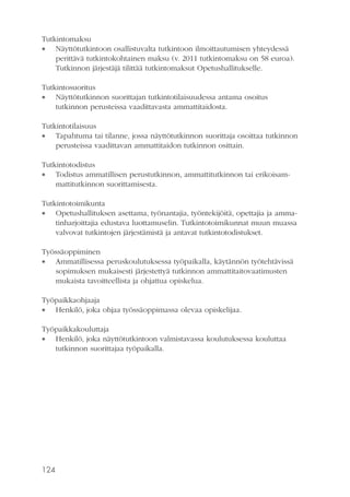 Tutkintomaksu
 Näyttötutkintoon osallistuvalta tutkintoon ilmoittautumisen yhteydessä
perittävä tutkintokohtainen maksu (v. 2011 tutkintomaksu on 58 euroa).
Tutkinnon järjestäjä tilittää tutkintomaksut Opetushallitukselle.
Tutkintosuoritus
 Näyttötutkinnon suorittajan tutkintotilaisuudessa antama osoitus
tutkinnon perusteissa vaadittavasta ammattitaidosta.
Tutkintotilaisuus
 Tapahtuma tai tilanne, jossa näyttötutkinnon suorittaja osoittaa tutkinnon
perusteissa vaadittavan ammattitaidon tutkinnon osittain.
Tutkintotodistus
 Todistus ammatillisen perustutkinnon, ammattitutkinnon tai erikoisammattitutkinnon suorittamisesta.
Tutkintotoimikunta
 Opetushallituksen asettama, työnantajia, työntekijöitä, opettajia ja ammatinharjoittajia edustava luottamuselin. Tutkintotoimikunnat muun muassa
valvovat tutkintojen järjestämistä ja antavat tutkintotodistukset.
Työssäoppiminen
 Ammatillisessa peruskoulutuksessa työpaikalla, käytännön työtehtävissä
sopimuksen mukaisesti järjestettyä tutkinnon ammattitaitovaatimusten
mukaista tavoitteellista ja ohjattua opiskelua.
Työpaikkaohjaaja
 Henkilö, joka ohjaa työssäoppimassa olevaa opiskelijaa.
Työpaikkakouluttaja
 Henkilö, joka näyttötutkintoon valmistavassa koulutuksessa kouluttaa
tutkinnon suorittajaa työpaikalla.

124

 
