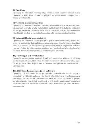 7) Estetiikka
Opiskelija tai tutkinnon suorittaja ottaa toiminnassaan huomioon oman alansa
esteettiset tekijät. Hän edistää tai ylläpitää työympäristönsä viihtyisyyttä ja
muuta esteettisyyttä.
8) Viestintä- ja mediaosaaminen
Opiskelija tai tutkinnon suorittaja viestii monimuotoisesti ja vuorovaikutteisesti
tilanteeseen sopivalla tavalla hyödyntäen kielitaitoaan. Opiskelija tai tutkinnon
suorittaja havainnoi, tulkitsee sekä arvioi kriittisesti erilaisia mediatuotteita.
Hän käyttää mediaa ja viestintäteknologiaa sekä tuottaa media-aineistoja.
9) Matematiikka ja luonnontieteet
Opiskelija tai tutkinnon suorittaja käyttää peruslaskutoimituksia työssä vaadittavien ja arkipäivän laskutehtävien ratkaisemisessa. Hän käyttää esimerkiksi
kaavoja, kuvaajia, kuvioita ja tilastoja ammattitehtävien ja -ongelmien ratkaisemisessa. Opiskelija tai tutkinnon suorittaja soveltaa fysiikan ja kemian lainalaisuuksiin perustuvia menetelmiä ja toimintatapoja työssään.
10) Teknologia ja tietotekniikka
Opiskelija tai tutkinnon suorittaja hyödyntää ammatissa käytettäviä teknologioita monipuolisesti. Hän ottaa työssään huomioon tekniikan hyödyt, rajoitukset ja riskit. Hän käyttää tietotekniikkaa monipuolisesti ammatissaan ja
kansalaisena.
11) Aktiivinen kansalaisuus ja eri kulttuurit
Opiskelija tai tutkinnon suorittaja osallistuu rakentavalla tavalla yhteisön
toimintaan ja päätöksentekoon. Hän toimii oikeuksiensa ja velvollisuuksiensa
mukaisesti sekä työssä että arkielämässä. Hän noudattaa tasa-arvo- ja yhdenvertaisuuslakeja. Hän toimii asiallisesti ja työelämän vaatimusten mukaisesti
eri kulttuuritaustan omaavien ihmisten kanssa kotimaassa ja kansainvälisissä
toiminnoissa.

131

 