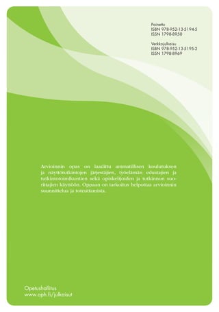 Painettu
ISBN 978-952-13-5194-5
ISSN 1798-8950
Verkkojulkaisu
ISBN 978-952-13-5195-2
ISSN 1798-8969

Arvioinnin opas on laadittu ammatillisen koulutuksen
ja näyttötutkintojen järjestäjien, työelämän edustajien ja
tutkintotoimikuntien sekä opiskelijoiden ja tutkinnon suorittajien käyttöön. Oppaan on tarkoitus helpottaa arvioinnin
suunnittelua ja toteuttamista.

Opetushallitus
www.oph.fi/julkaisut

 