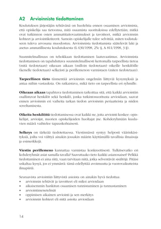 A2

Arvioinnista tiedottaminen

Koulutuksen järjestäjän tehtävänä on huolehtia ennen osaamisen arvioimista,
että opiskelija saa tietoonsa, mitä osaamista suorituksissa edellytetään; mitkä
ovat tutkinnon osien ammattitaitovaatimukset ja tavoitteet, mitkä arvioinnin
kohteet ja arviointikriteerit. Samoin opiskelijalle tulee selvittää, miten todistukseen tuleva arvosana muodostuu. Arvioinnista tiedottamista säätelevät laki ja
asetus ammatillisesta koulutuksesta (L 630/1998, 25c §, A 811/1998, 3 §).
Suunnitelmallisuus on tehokkaan tiedottamisen laatuvaatimus. Arvioinnista
tiedottamisen on tapahduttava suunnitelmallisesti kertomalla tarpeellista tietoa
(mitä tiedotetaan) oikeaan aikaan (milloin tiedotetaan) oikeille henkilöille
(kenelle tiedotetaan) selkeästi ja perillemenon varmistaen (miten tiedotetaan).
Tarpeellinen tieto täsmentää arvioinnin ongelmiin liittyviä kysymyksiä ja
antaa niihin vastauksia. On ratkaistava, mikä tieto on tarpeellista eri ryhmille.
Oikeaan aikaan tapahtuva tiedottaminen tarkoittaa sitä, että kaikki arviointiin
osallistuvat henkilöt sekä henkilö, jonka tutkintosuoritusta arvioidaan, saavat
ennen arvioinnin eri vaiheita tarkan tiedon arvioinnin periaatteista ja niiden
soveltamisesta.
Oikeita henkilöitä tiedottamisessa ovat kaikki ne, joita arviointi koskee: opiskelijat, arvioijat, nuorien opiskelijoiden huoltajat jne. Kohderyhmään kuuluvien määrä vaihtelee tapauskohtaisesti.
Selkeys on tärkeää tiedotettaessa. Viestinnässä syntyy helposti väärinkäsityksiä, joilta voi välttyä ainakin jossakin määrin käyttämällä tavallisia ilmaisuja
ja esimerkkejä.
Viestin perillemeno kannattaa varmistaa konkreettisesti. Tulkitsevatko eri
kohderyhmät asiat samalla tavalla? Saavuttaako tieto kaikki asianosaiset? Pelkkä
tiedottaminen ei aina riitä, vaan tarvitaan niitä, jotka selventävät sisältöjä. Pitäisi
uskaltaa kysyä, jos ei ymmärrä: tämä edellyttää avoimuutta ja vuorovaikutteista
ilmapiiriä.
Seuraavista arviointiin liittyvistä asioista on ainakin hyvä tiedottaa:
 arvioinnin tehtävät ja tavoitteet eli miksi arvioidaan
 aikaisemmin hankitun osaamisen tunnistaminen ja tunnustaminen
 arviointimenetelmät
 oppimisen aikainen arviointi ja sen merkitys
 arvioinnin kohteet eli mitä asioita arvioidaan

14

 