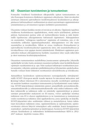 A3

Osaamisen tunnistaminen ja tunnustaminen

Formaalin (virallisen) koulutuksen ulkopuolella opitun tunnustaminen on
yksi Euroopan komission elinikäisen oppimisen aihealueista. Siinä tavoitteeksi
asetetaan erityisesti epäviralliseen (nonformaaliseen) koulutukseen ja arkioppimiseen (informaalinen) osallistumisen ja niissä saavutettujen oppimistulosten
ymmärtämisen ja arvostamisen tapojen merkittävä parantaminen.
Osaamista voidaan hankkia monin eri tavoin ja eri aikoina. Oppimista tapahtuu
virallisessa koulutuksessa oppilaitoksissa, mutta myös työelämässä, perheen
piirissä, harrastusten parissa sekä eri tiedonvälitysten kautta ja niitä käyttämällä tapahtuvana arkioppimisena (informaali oppiminen). Arkioppiminen
on useimmiten ”vahingossa tapahtuvaa” oppimista eli toimintaa, jota ei ole
suunniteltu erilliseksi oppimistapahtumaksi. Arkioppiminen voi olla myös
suunniteltua ja tavoitteellista. Silloin se eroaa virallisesta (formaalisesta) ja
epävirallisesta (nonformaalisesta) oppimisesta siten, että suunnitelmallisuus ja
tavoitteellisuus ovat oppijan itsensä määrittelemiä. Elinikäisen oppimisen periaatteiden mukaan arkioppimisessa hankittu osaaminen tulee saada näkyväksi
ja siten tunnustaa koulutusjärjestelmässä.
Osaamisen tunnustaminen mahdollistaa joustavammat opintopolut. Jokaiselle
opiskelijalle tai tulee laatia aiemman osaamisen pohjalta omat henkilökohtaiset
opintojen suorittamistavat ja -ajat. Näin saadaan tutkintojen suorittaminen joustavammaksi, vältetään opintojen päällekkäisyyttä ja lyhennetään opiskeluaikaa.
Samalla voidaan lisätä tutkinnon suorittamisen taloudellisuutta ja tehokkuutta.
Ammatillisen koulutuksen opintosuoritusten eurooppalaisella siirtojärjestelmällä ECVET (European credit transfer system for vocational education and
training) tullaan tukemaan EU:n jäsenmaissa muualla suoritettujen opintojen
tai muutoin hankitun osaamisen tunnustamista ja hyödyntämistä osana tutkintoja. ECVET-järjestelmässä määritetään pisteet ammatillisille perustutkinnoille,
ammattitutkinnoille ja erikoisammattitutkinnoille sekä niiden tutkinnon osille.
Kun tutkinnoille ja tutkinnon osille on määritelty oppimistulokset ja pisteet
samojen periaatteiden mukaisesti eri EU-maissa, voivat opiskelijat suorittaa
tutkinnon osia EU:n alueen oppilaitoksissa ja ne tunnistetaan ja tunnustetaan
osaksi suoritettavaa tutkintoa siinä oppilaitoksessa, jossa opiskelija on kirjoilla.
ECVET-järjestelmä tulee sisältämään välineet ja menettelytavat, kuten tutkintojen kuvauksen tutkinnon osina, oppimistuloksina ja opintopisteinä, opintosuoritusten siirtoon liittyvät toimenpiteet sekä asiakirjat, kuten kumppanuussopimukset, opiskelusopimukset ja käyttöoppaat. Suomessa ECVET-järjestelmä
otetaan Koulutuksen ja tutkimuksen kehittämissuunnitelman KESU:n 20122017 mukaan käyttöön vuonna 2014.

16

 